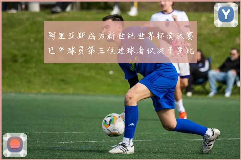 阿里亚斯成为新世纪世界杯淘汰赛巴甲球员第三位进球者仅次于罗比尼奥