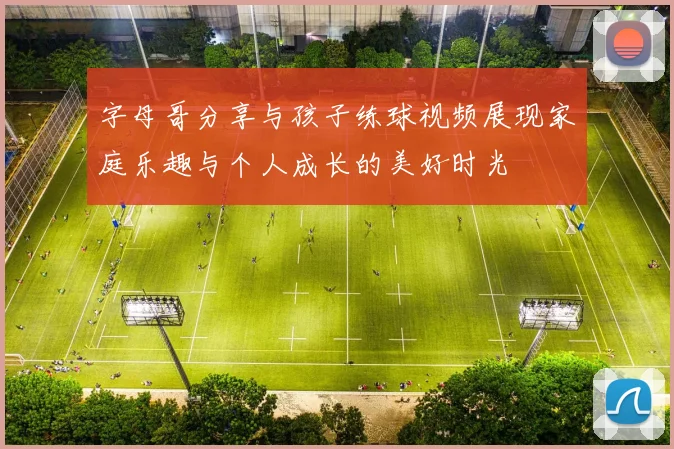 字母哥分享与孩子练球视频展现家庭乐趣与个人成长的美好时光