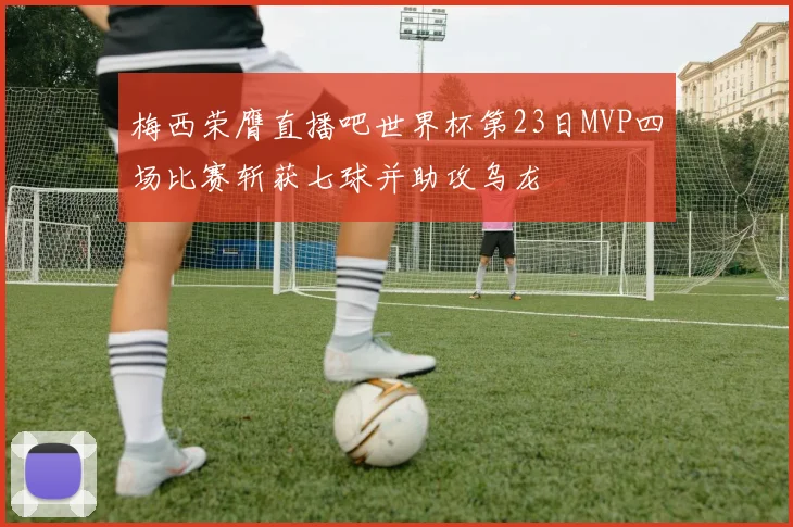 梅西荣膺直播吧世界杯第23日MVP四场比赛斩获七球并助攻乌龙