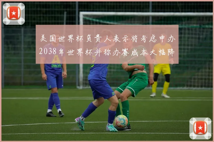 美国世界杯负责人表示将考虑申办2038年世界杯并称办赛成本大幅降低