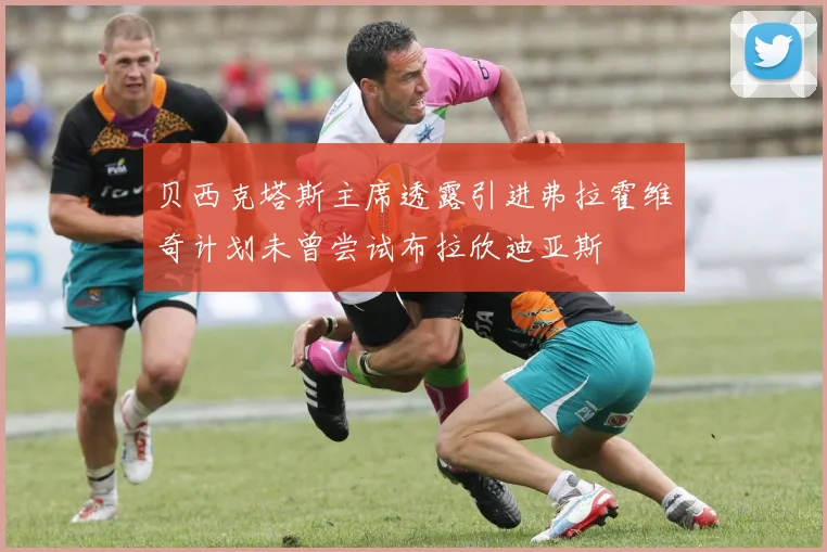 贝西克塔斯主席透露引进弗拉霍维奇计划未曾尝试布拉欣迪亚斯