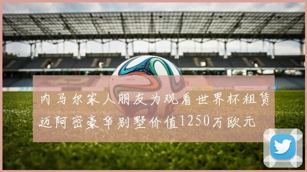 内马尔家人朋友为观看世界杯租赁迈阿密豪华别墅价值1250万欧元