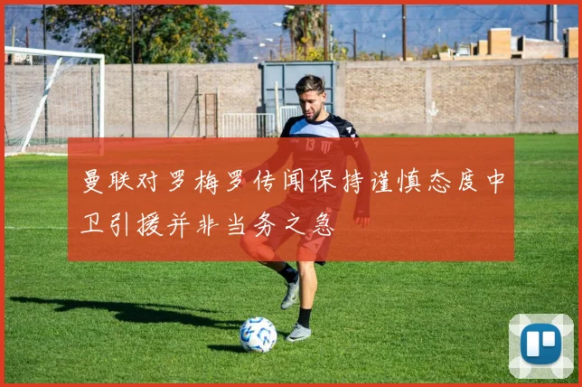 曼联对罗梅罗传闻保持谨慎态度中卫引援并非当务之急