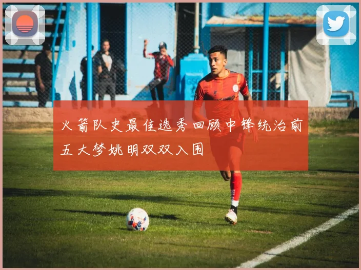 火箭队史最佳选秀回顾中锋统治前五大梦姚明双双入围