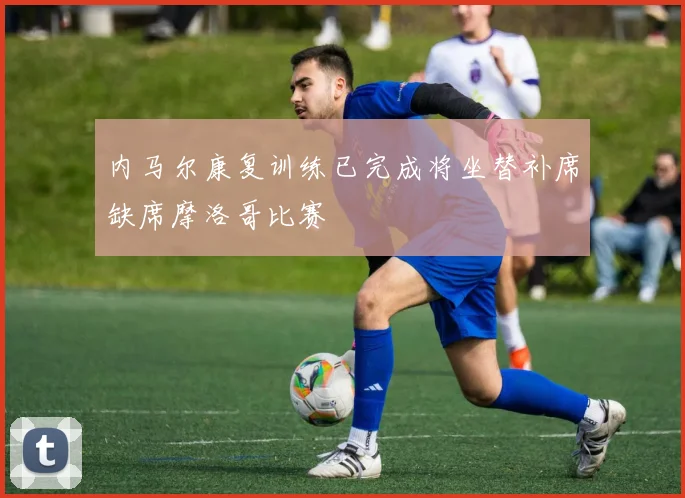 内马尔康复训练已完成将坐替补席缺席摩洛哥比赛