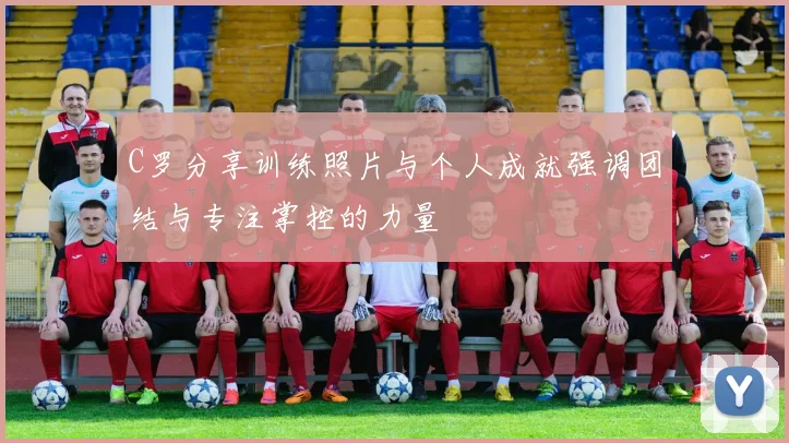 C罗分享训练照片与个人成就强调团结与专注掌控的力量