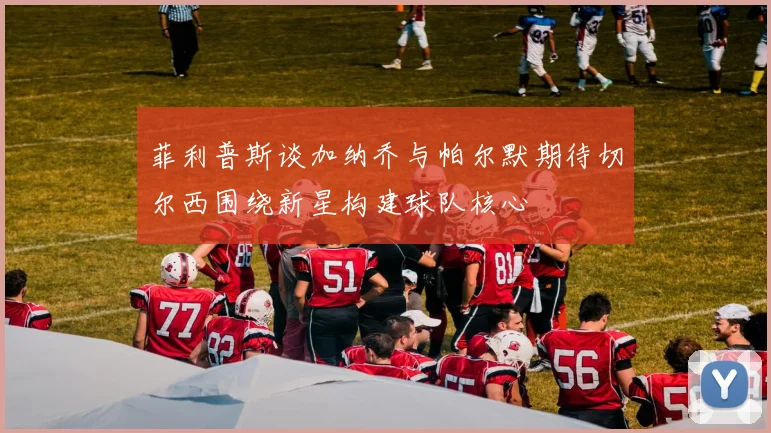 菲利普斯谈加纳乔与帕尔默期待切尔西围绕新星构建球队核心