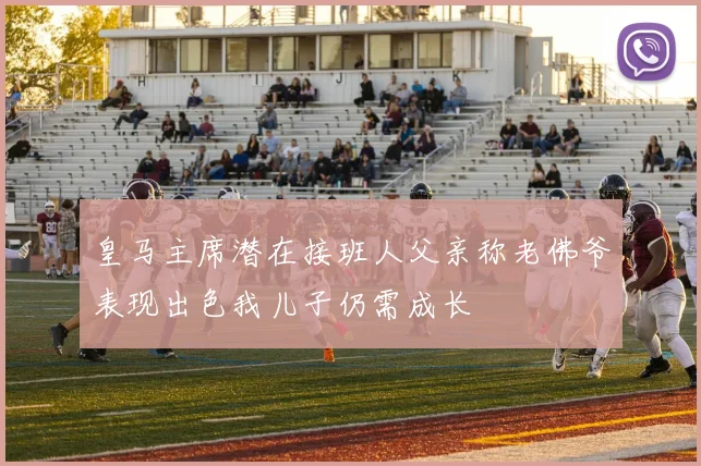 皇马主席潜在接班人父亲称老佛爷表现出色我儿子仍需成长