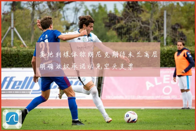 奥地利媒体称朗尼克期待米兰高层明确放权承诺以免空头支票