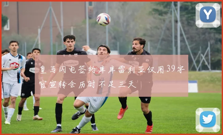 皇马闪电签约库库雷利亚仅用39字官宣转会历时不足三天