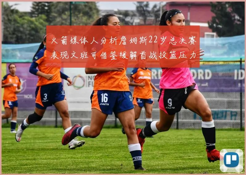 火箭媒体人分析詹姆斯22岁总决赛表现文班可借鉴缓解首战投篮压力