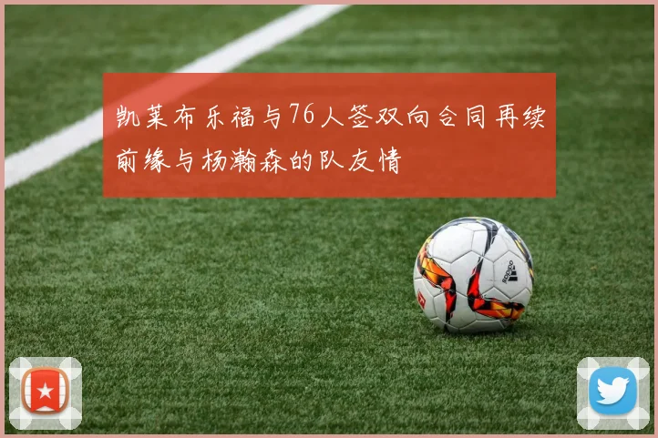 凯莱布乐福与76人签双向合同再续前缘与杨瀚森的队友情