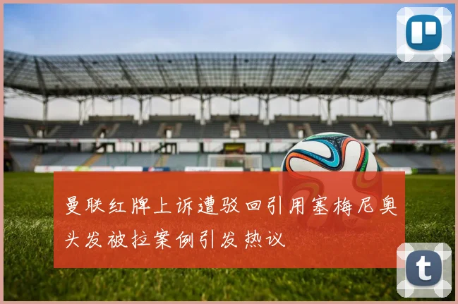 曼联红牌上诉遭驳回引用塞梅尼奥头发被拉案例引发热议
