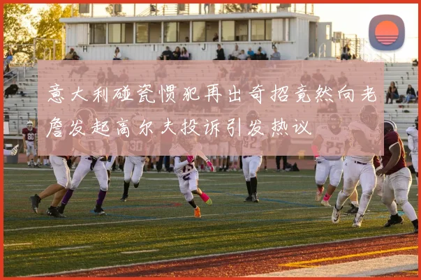 意大利碰瓷惯犯再出奇招竟然向老詹发起高尔夫投诉引发热议