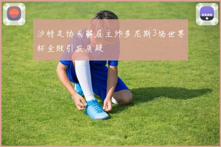 沙特足协或解雇主帅多尼斯3场世界杯全败引发质疑