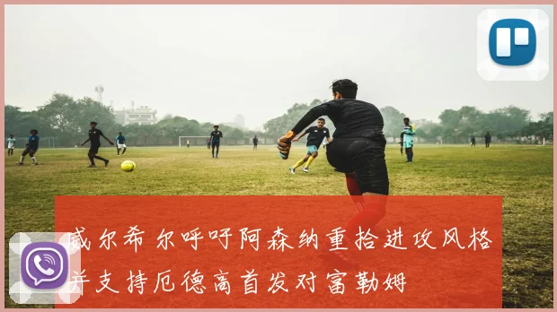 威尔希尔呼吁阿森纳重拾进攻风格并支持厄德高首发对富勒姆