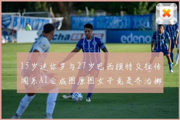 15岁迷你罗与27岁巴西模特交往传闻系AI合成图原图女子竟是乔治娜