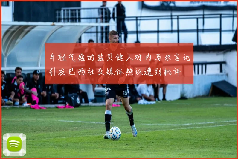 年轻气盛的盐贝健人对内马尔言论引发巴西社交媒体热议遭到批评