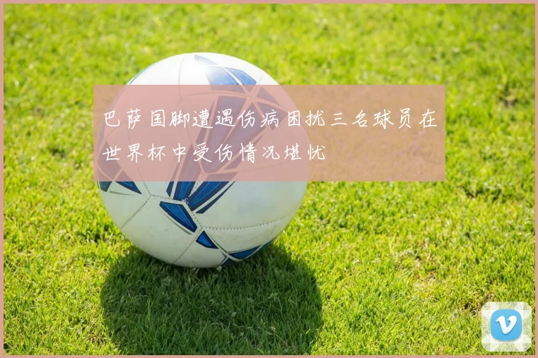 巴萨国脚遭遇伤病困扰三名球员在世界杯中受伤情况堪忧